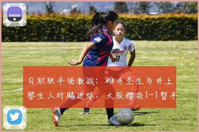 日职联半场激战：碓井圣生与井上黎生人对飚进球，大阪樱花1-1暂平福冈黄蜂