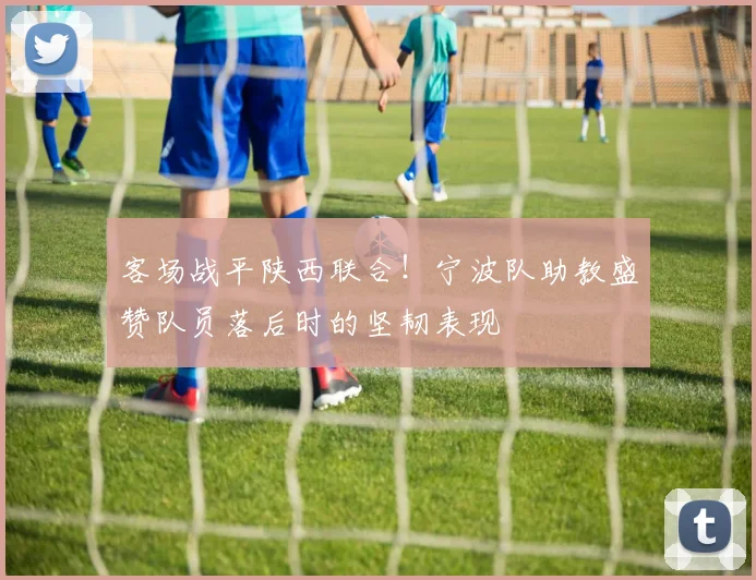 客场战平陕西联合!宁波队助教盛赞队员落后时的坚韧表现