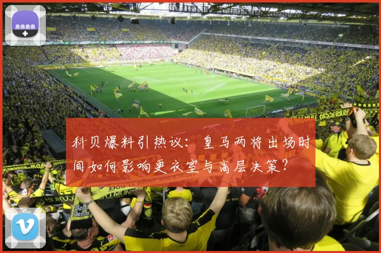 科贝爆料引热议：皇马两将出场时间如何影响更衣室与高层决策？