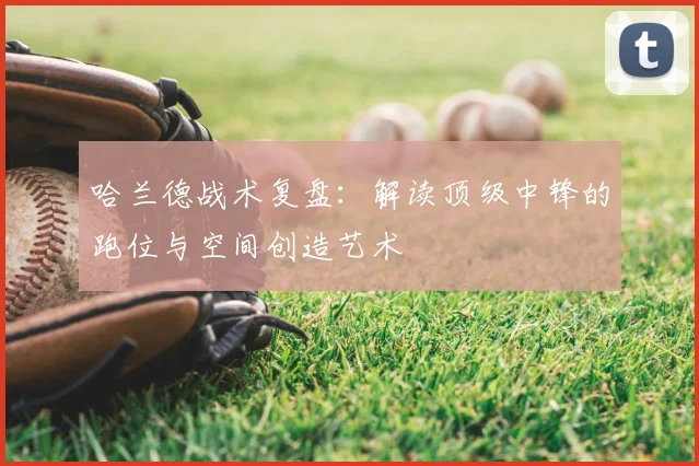 哈兰德战术复盘：解读顶级中锋的跑位与空间创造艺术