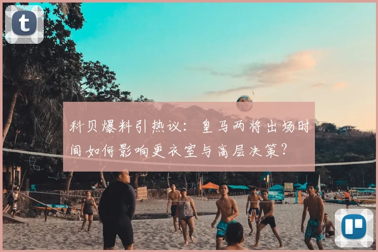科贝爆料引热议:皇马两将出场时间如何影响更衣室与高层决策?