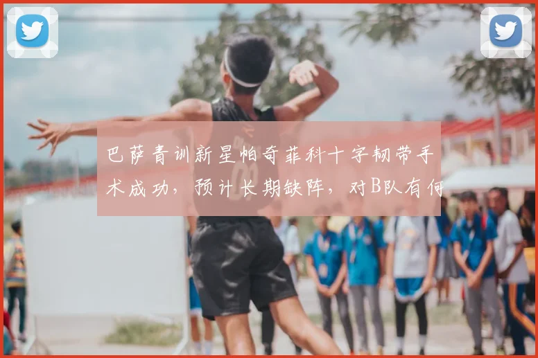 巴萨青训新星帕奇菲科十字韧带手术成功,预计长期缺阵,对B队有何影响?