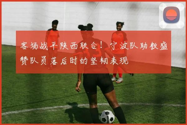 客场战平陕西联合！宁波队助教盛赞队员落后时的坚韧表现