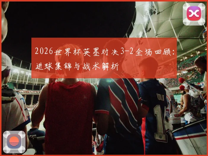 2026世界杯英墨对决3-2全场回顾：进球集锦与战术解析