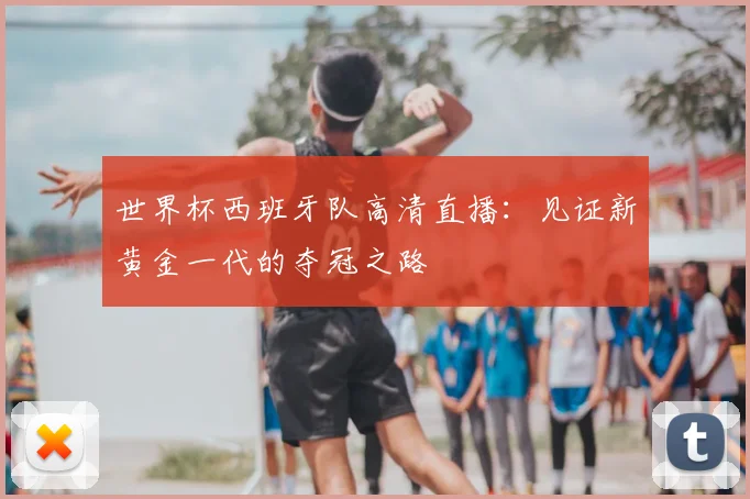 世界杯西班牙队高清直播:见证新黄金一代的夺冠之路