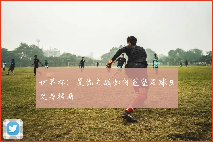 世界杯：复仇之战如何重塑足球历史与格局