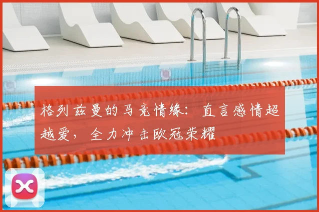 格列兹曼的马竞情缘：直言感情超越爱，全力冲击欧冠荣耀